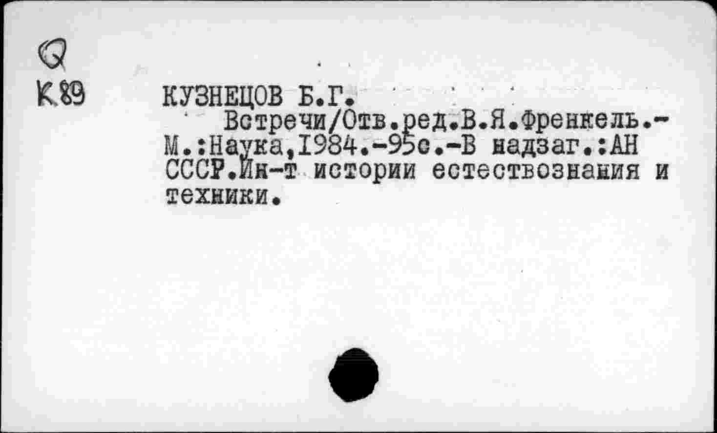 ﻿КУЗНЕЦОВ Б.Г.
‘ Встречи/Отв.ред.В.Я.Френкель.-М.:Наука,1984.-95с.-В надзаг.:АН СССР.Ин-т истории естествознания и техники.